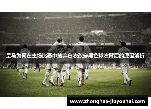 皇马为何在主场比赛中放弃白衣改穿黑色球衣背后的原因解析 皇马为何在主场比赛中放弃白衣改穿黑色球衣背后的原因解析
