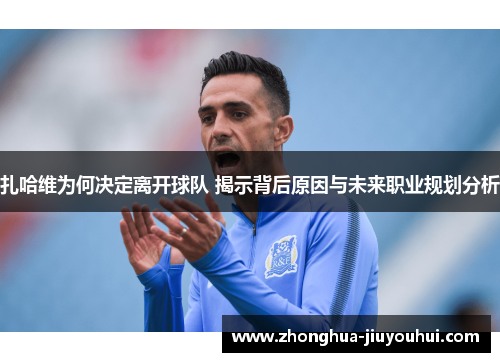 扎哈维为何决定离开球队 揭示背后原因与未来职业规划分析 扎哈维为何决定离开球队 揭示背后原因与未来职业规划分析