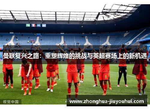 曼联复兴之路:重塑辉煌的挑战与英超赛场上的新机遇 曼联复兴之路:重塑辉煌的挑战与英超赛场上的新机遇