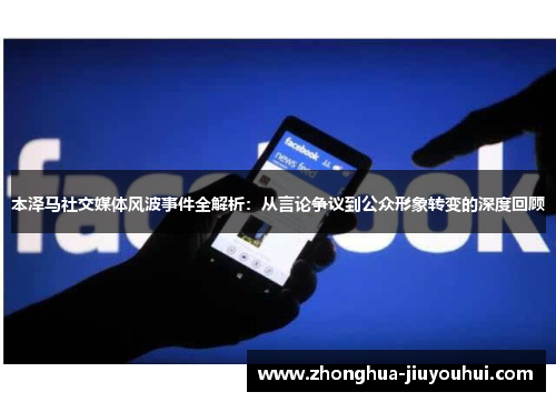 本泽马社交媒体风波事件全解析：从言论争议到公众形象转变的深度回顾