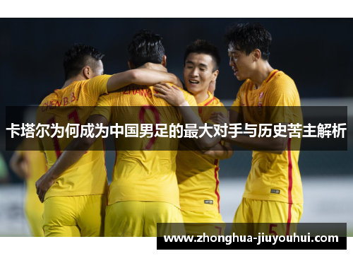卡塔尔为何成为中国男足的最大对手与历史苦主解析