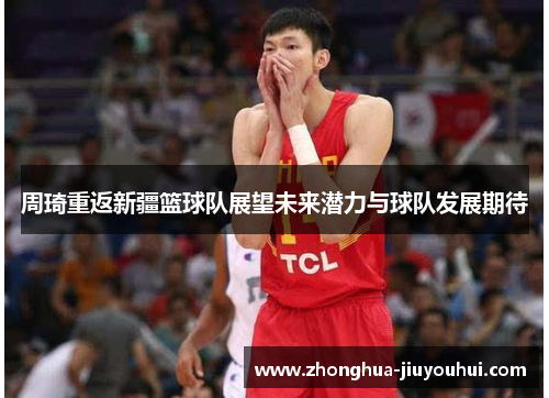 周琦重返新疆篮球队展望未来潜力与球队发展期待 周琦重返新疆篮球队展望未来潜力与球队发展期待