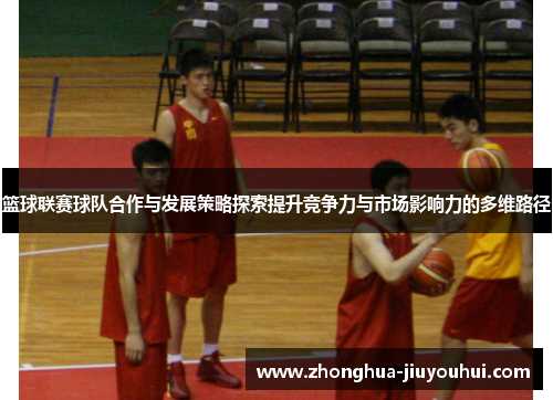 篮球联赛球队合作与发展策略探索提升竞争力与市场影响力的多维路径 篮球联赛球队合作与发展策略探索提升竞争力与市场影响力的多维路径