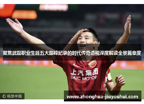 聚焦武磊职业生涯五大巅峰纪录的时代传奇透视深度解读全景篇章度 聚焦武磊职业生涯五大巅峰纪录的时代传奇透视深度解读全景篇章度