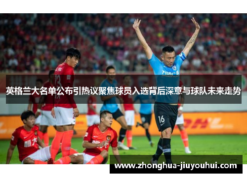 英格兰大名单公布引热议聚焦球员入选背后深意与球队未来走势 英格兰大名单公布引热议聚焦球员入选背后深意与球队未来走势