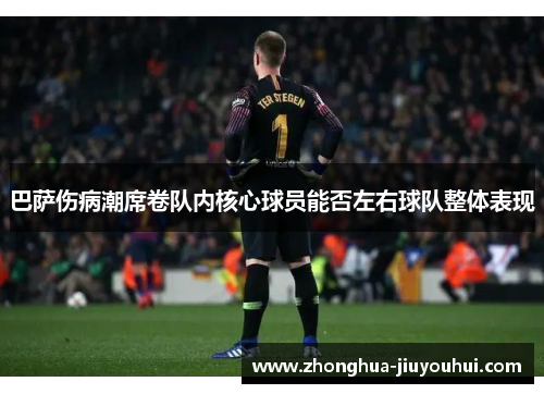 巴萨伤病潮席卷队内核心球员能否左右球队整体表现