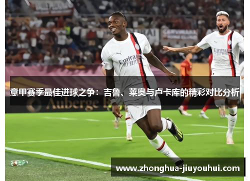 意甲赛季最佳进球之争:吉鲁、莱奥与卢卡库的精彩对比分析 意甲赛季最佳进球之争:吉鲁、莱奥与卢卡库的精彩对比分析