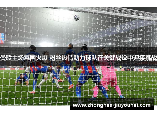 曼联主场氛围火爆 粉丝热情助力球队在关键战役中迎接挑战