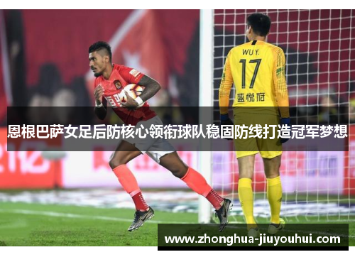 恩根巴萨女足后防核心领衔球队稳固防线打造冠军梦想