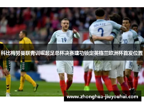 科比梅努曼联青训崛起足总杯决赛建功锁定英格兰欧洲杯首发位置