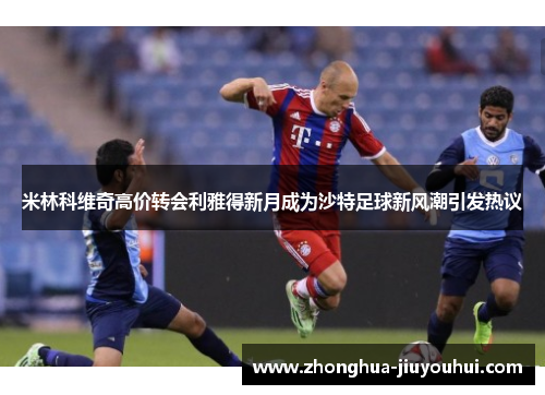 米林科维奇高价转会利雅得新月成为沙特足球新风潮引发热议