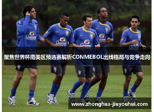 聚焦世界杯南美区预选赛解析CONMEBOL出线格局与竞争走向 聚焦世界杯南美区预选赛解析CONMEBOL出线格局与竞争走向