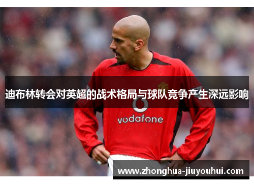 迪布林转会对英超的战术格局与球队竞争产生深远影响 迪布林转会对英超的战术格局与球队竞争产生深远影响