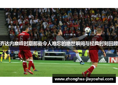 齐达内巅峰时期那些令人难忘的绝世瞬间与经典时刻回顾 齐达内巅峰时期那些令人难忘的绝世瞬间与经典时刻回顾